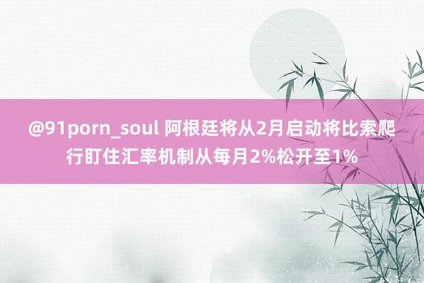 @91porn_soul 阿根廷将从2月启动将比索爬行盯住汇率机制从每月2%松开至1%
