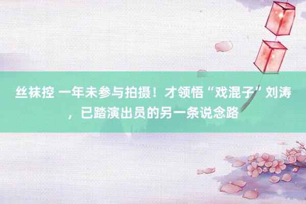 丝袜控 一年未参与拍摄！才领悟“戏混子”刘涛，已踏演出员的另一条说念路