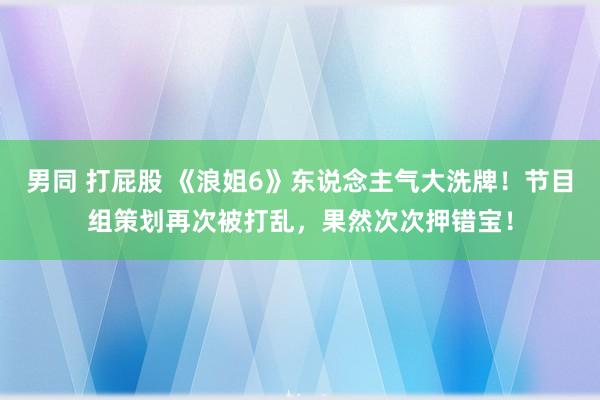 男同 打屁股 《浪姐6》东说念主气大洗牌！节目组策划再次被打乱，果然次次押错宝！