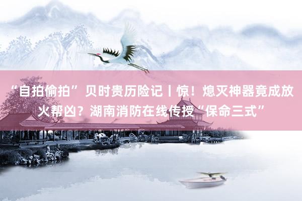 “自拍偷拍” 贝时贵历险记丨惊！熄灭神器竟成放火帮凶？湖南消防在线传授“保命三式”