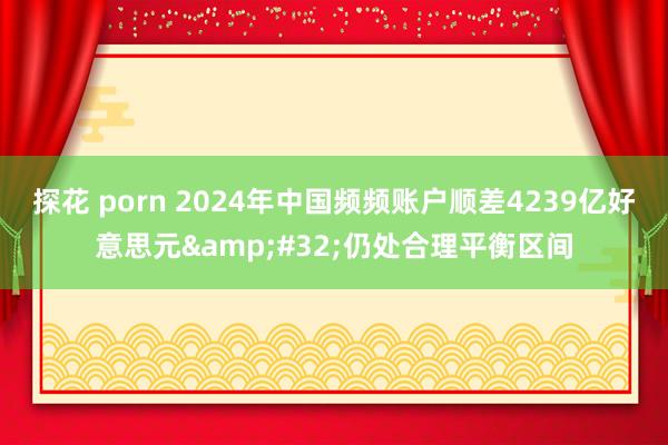 探花 porn 2024年中国频频账户顺差4239亿好意思元&#32;仍处合理平衡区间