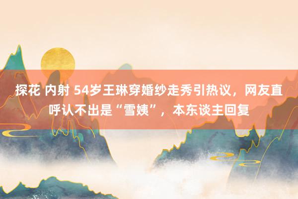 探花 内射 54岁王琳穿婚纱走秀引热议，网友直呼认不出是“雪姨”，本东谈主回复