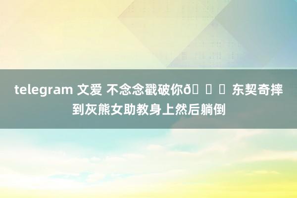 telegram 文爱 不念念戳破你😈东契奇摔到灰熊女助教身上然后躺倒