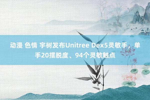 动漫 色情 宇树发布Unitree Dex5灵敏手，单手20摆脱度、94个灵敏触点