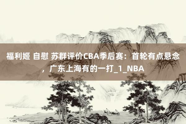 福利姬 自慰 苏群评价CBA季后赛：首轮有点悬念，广东上海有的一打_1_NBA