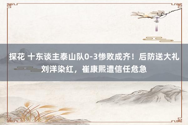 探花 十东谈主泰山队0-3惨败成齐！后防送大礼刘洋染红，崔康熙遭信任危急