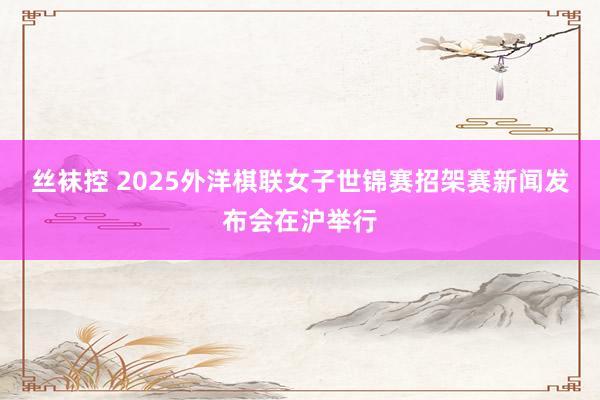 丝袜控 2025外洋棋联女子世锦赛招架赛新闻发布会在沪举行