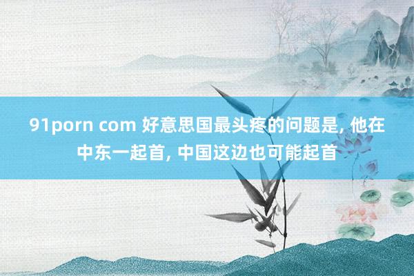 91porn com 好意思国最头疼的问题是， 他在中东一起首， 中国这边也可能起首