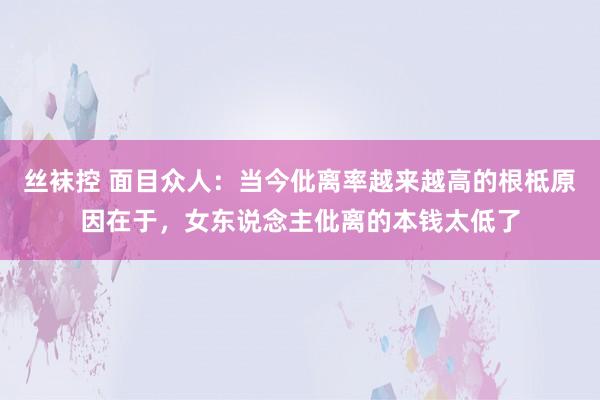 丝袜控 面目众人：当今仳离率越来越高的根柢原因在于，女东说念主仳离的本钱太低了