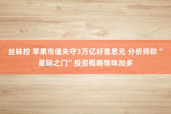 丝袜控 苹果市值失守3万亿好意思元 分析师称“星际之门”投资概略情味加多