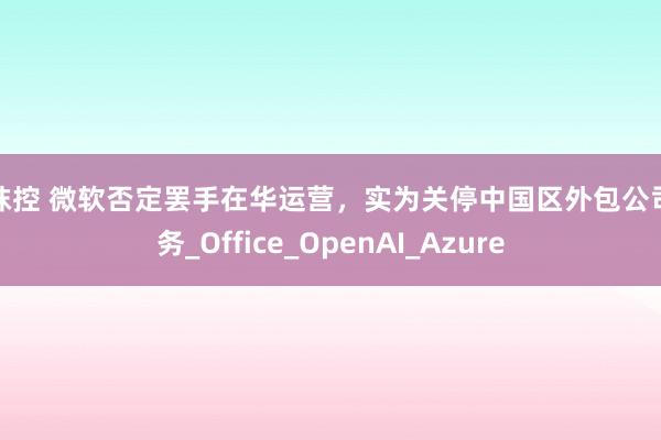 丝袜控 微软否定罢手在华运营，实为关停中国区外包公司业务_Office_OpenAI_Azure