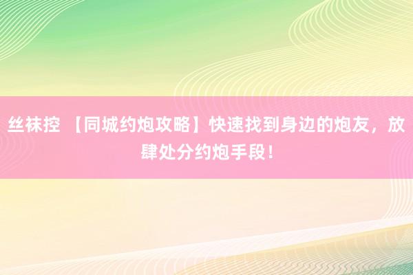 丝袜控 【同城约炮攻略】快速找到身边的炮友，放肆处分约炮手段！