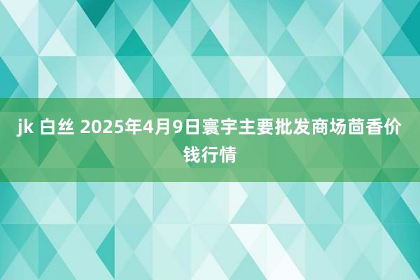 jk 白丝 2025年4月9日寰宇主要批发商场茴香价钱行情