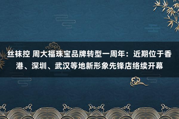 丝袜控 周大福珠宝品牌转型一周年：近期位于香港、深圳、武汉等地新形象先锋店络续开幕