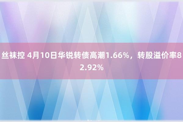 丝袜控 4月10日华锐转债高潮1.66%，转股溢价率82.92%