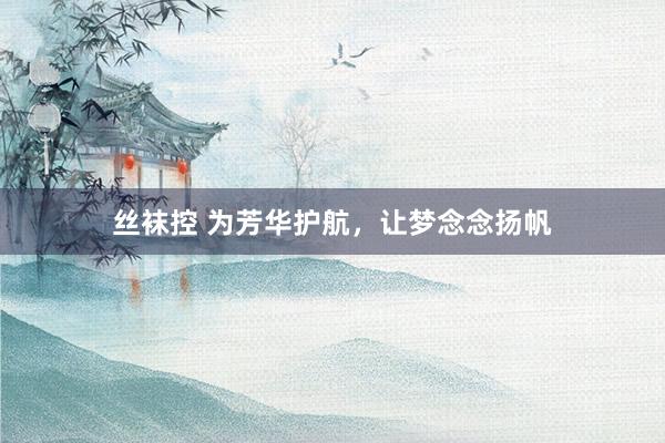 丝袜控 为芳华护航，让梦念念扬帆