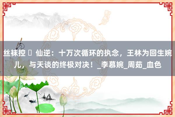 丝袜控 ​仙逆：十万次循环的执念，王林为回生婉儿，与天谈的终极对决！_李慕婉_周茹_血色