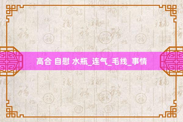 高合 自慰 水瓶_连气_毛线_事情