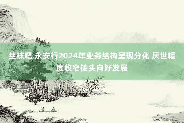 丝袜吧 永安行2024年业务结构呈现分化 厌世幅度收窄接头向好发展