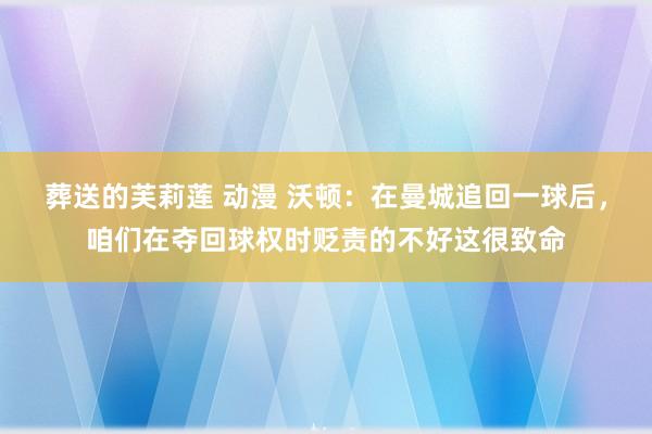 葬送的芙莉莲 动漫 沃顿：在曼城追回一球后，咱们在夺回球权时贬责的不好这很致命