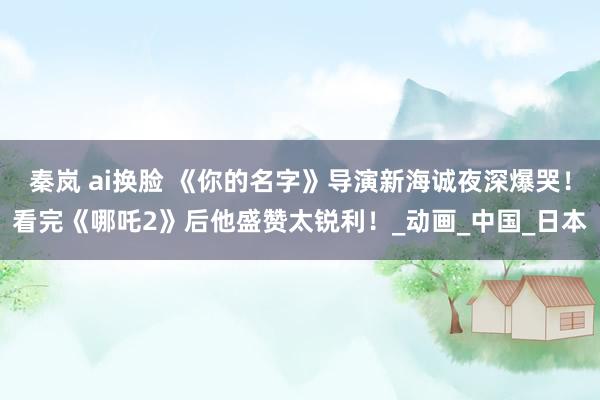 秦岚 ai换脸 《你的名字》导演新海诚夜深爆哭！看完《哪吒2》后他盛赞太锐利！_动画_中国_日本