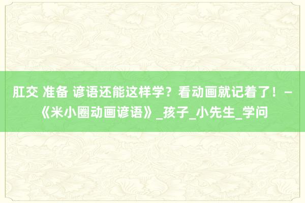 肛交 准备 谚语还能这样学？看动画就记着了！—《米小圈动画谚语》_孩子_小先生_学问