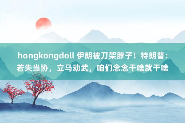 hongkongdoll 伊朗被刀架脖子！特朗普：若失当协，立马动武，咱们念念干啥就干啥