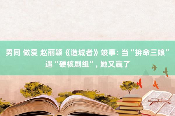 男同 做爱 赵丽颖《造城者》竣事: 当“拚命三娘”遇“硬核剧组”， 她又赢了