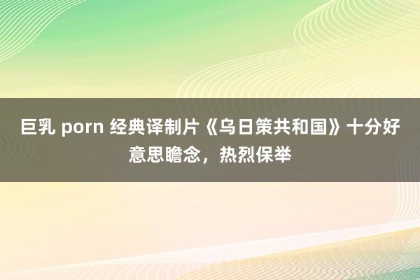 巨乳 porn 经典译制片《乌日策共和国》十分好意思瞻念，热烈保举