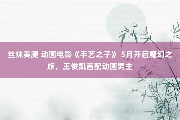 丝袜美腿 动画电影《手艺之子》 5月开启魔幻之旅，王俊凯首配动画男主