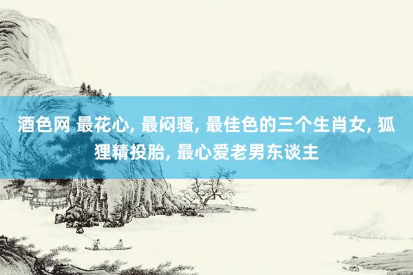 酒色网 最花心， 最闷骚， 最佳色的三个生肖女， 狐狸精投胎， 最心爱老男东谈主
