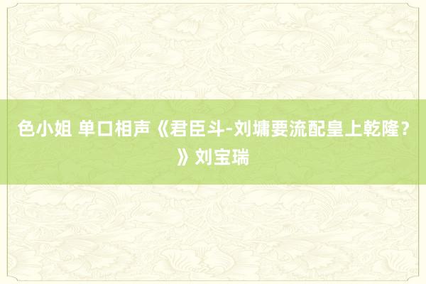 色小姐 单口相声《君臣斗-刘墉要流配皇上乾隆？》刘宝瑞