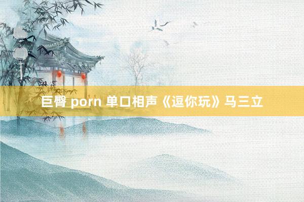 巨臀 porn 单口相声《逗你玩》马三立