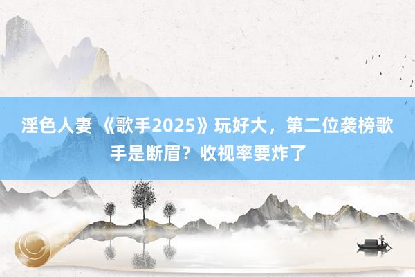 淫色人妻 《歌手2025》玩好大，第二位袭榜歌手是断眉？收视率要炸了