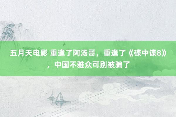 五月天电影 重逢了阿汤哥，重逢了《碟中谍8》，中国不雅众可别被骗了