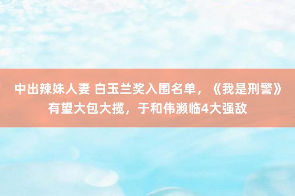 中出辣妹人妻 白玉兰奖入围名单，《我是刑警》有望大包大揽，于和伟濒临4大强敌