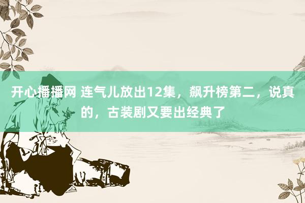 开心播播网 连气儿放出12集，飙升榜第二，说真的，古装剧又要出经典了