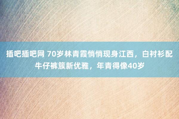 插吧插吧网 70岁林青霞悄悄现身江西，白衬衫配牛仔裤簇新优雅，年青得像40岁