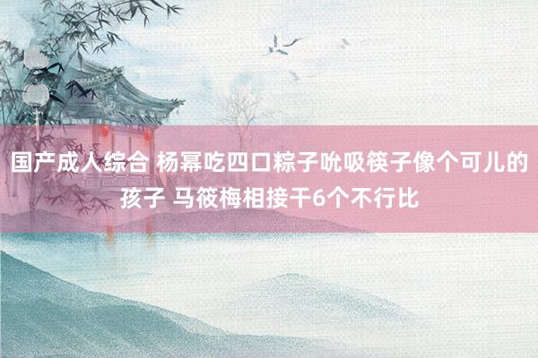 国产成人综合 杨幂吃四口粽子吮吸筷子像个可儿的孩子 马筱梅相接干6个不行比