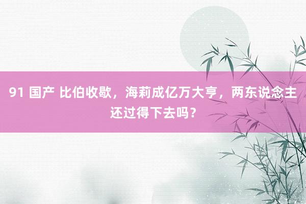 91 国产 比伯收歇，海莉成亿万大亨，两东说念主还过得下去吗？