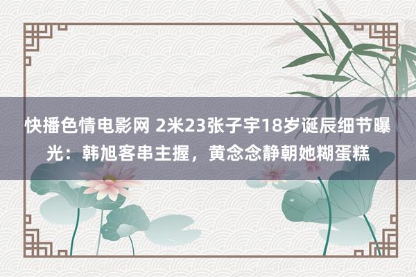 快播色情电影网 2米23张子宇18岁诞辰细节曝光：韩旭客串主握，黄念念静朝她糊蛋糕