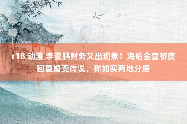 r18 动漫 李亚鹏财务又出现象！海哈金喜初度回复婚变传说，称如实两地分居