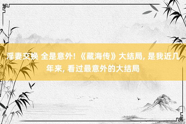 淫妻交换 全是意外! 《藏海传》大结局， 是我近几年来， 看过最意外的大结局