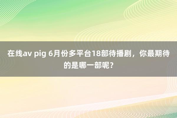 在线av pig 6月份多平台18部待播剧，<a href=