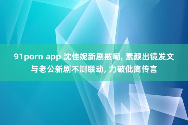 91porn app 沈佳妮新剧被嘲， 素颜出镜发文与老公新剧不测联动， 力破仳离传言