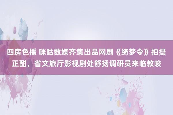 四房色播 咪咕数媒齐集出品网剧《绮梦令》拍摄正酣，省文旅厅影视剧处舒扬调研员来临教唆