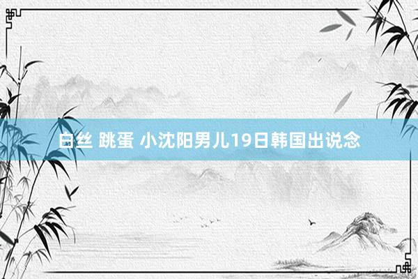 白丝 跳蛋 小沈阳男儿19日韩国出说念