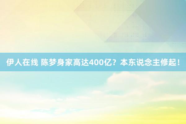 伊人在线 陈梦身家高达400亿？本东说念主修起！