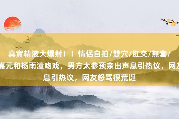 真實精液大爆射！！情侶自拍/雙穴/肛交/無套/大量噴精 张嘉元和杨雨潼吻戏，男方太参预亲出声息引热议，网友怒骂很荒诞