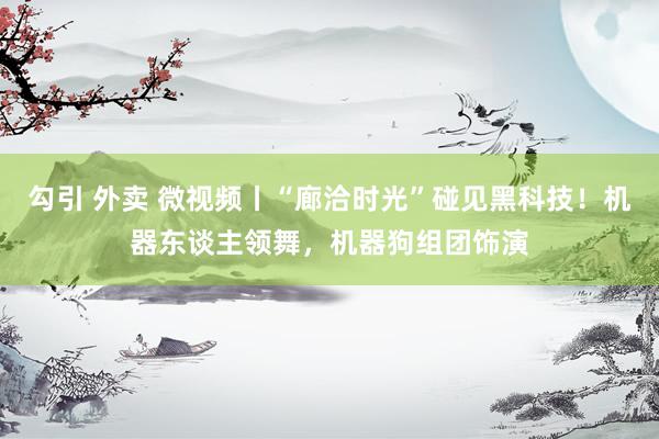 勾引 外卖 微视频丨“廊洽时光”碰见黑科技！机器东谈主领舞，机器狗组团饰演